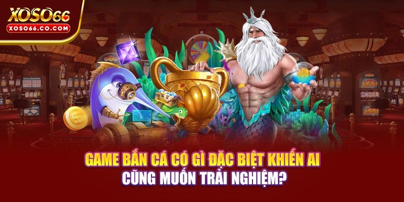 Game bắn cá có gì đặc biệt khiến ai cũng muốn trải nghiệm?